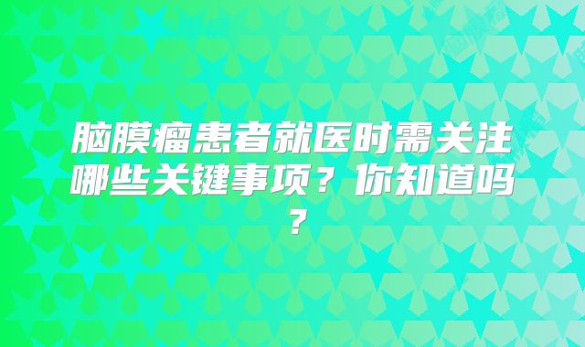 脑膜瘤患者就医时需关注哪些关键事项？你知道吗？