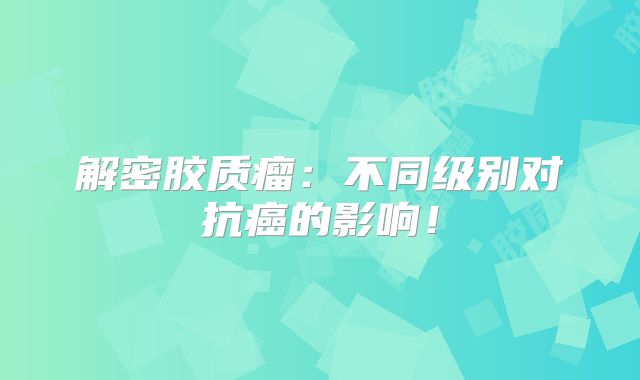 解密胶质瘤：不同级别对抗癌的影响！