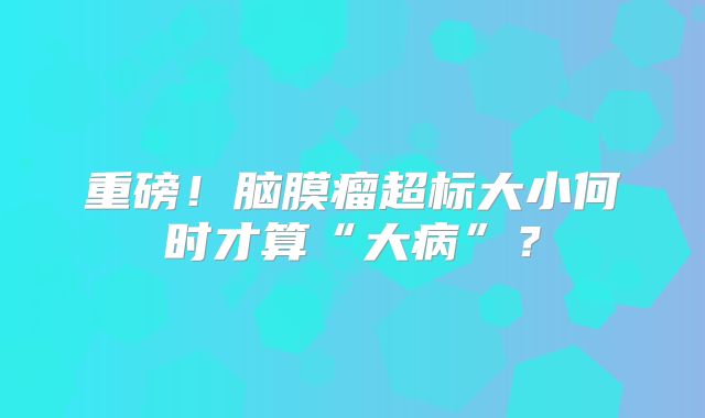 重磅！脑膜瘤超标大小何时才算“大病”？