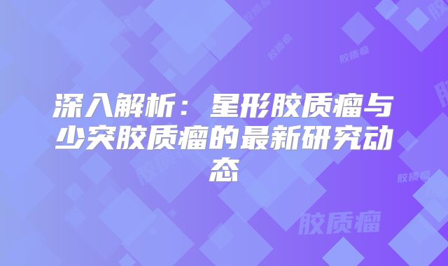 深入解析：星形胶质瘤与少突胶质瘤的最新研究动态