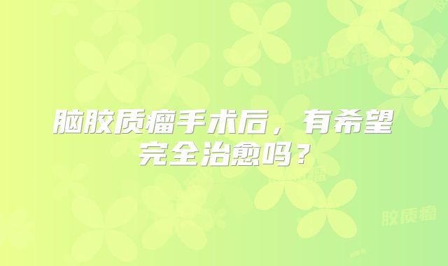 脑胶质瘤手术后，有希望完全治愈吗？