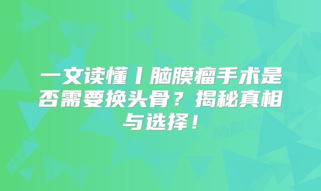 一文读懂丨脑膜瘤手术是否需要换头骨？揭秘真相与选择！