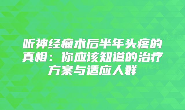 听神经瘤术后半年头疼的真相：你应该知道的治疗方案与适应人群