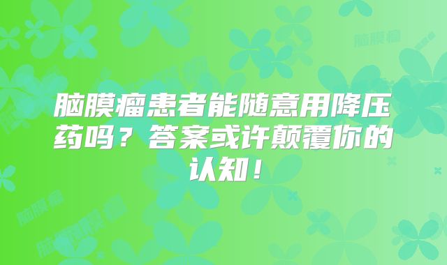 脑膜瘤患者能随意用降压药吗？答案或许颠覆你的认知！