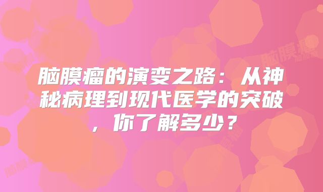 脑膜瘤的演变之路：从神秘病理到现代医学的突破，你了解多少？