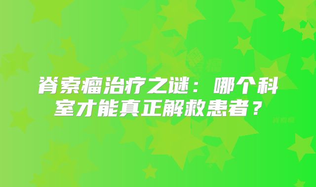 脊索瘤治疗之谜：哪个科室才能真正解救患者？