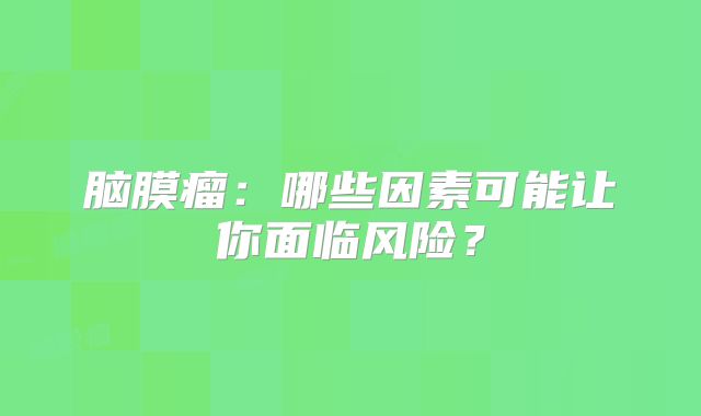 脑膜瘤：哪些因素可能让你面临风险？