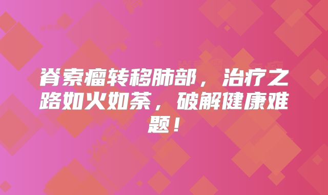 脊索瘤转移肺部，治疗之路如火如荼，破解健康难题！