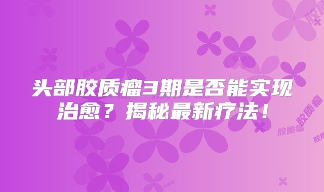 头部胶质瘤3期是否能实现治愈？揭秘最新疗法！