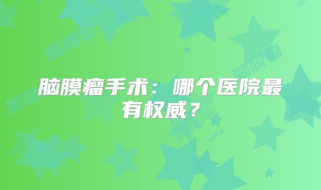 脑膜瘤手术：哪个医院最有权威？