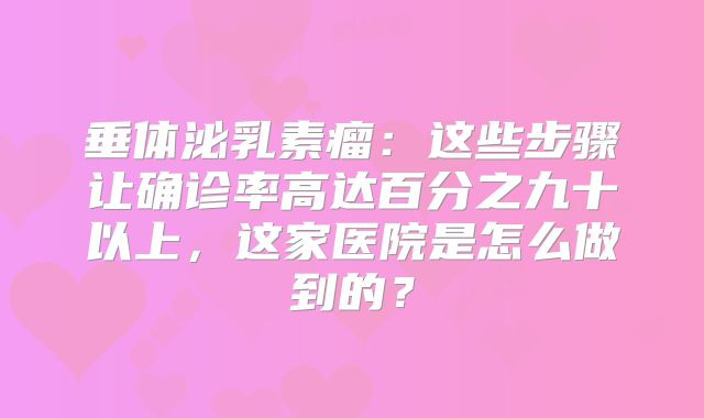 垂体泌乳素瘤：这些步骤让确诊率高达百分之九十以上，这家医院是怎么做到的？