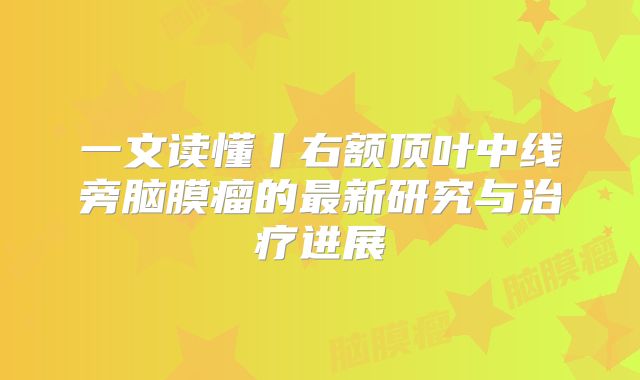 一文读懂丨右额顶叶中线旁脑膜瘤的最新研究与治疗进展