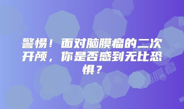 警惕！面对脑膜瘤的二次开颅，你是否感到无比恐惧？