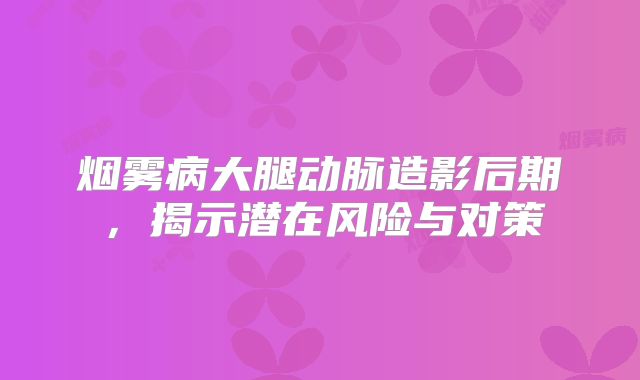 烟雾病大腿动脉造影后期，揭示潜在风险与对策