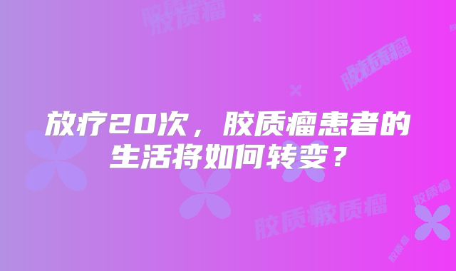 放疗20次，胶质瘤患者的生活将如何转变？