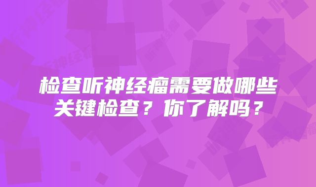 检查听神经瘤需要做哪些关键检查？你了解吗？