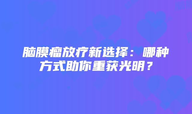 脑膜瘤放疗新选择：哪种方式助你重获光明？