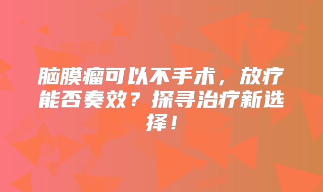 脑膜瘤可以不手术，放疗能否奏效？探寻治疗新选择！
