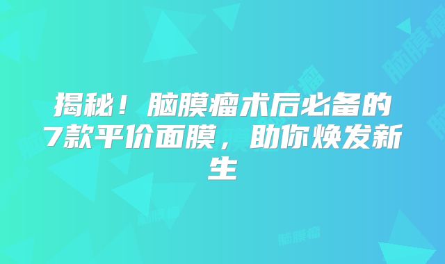 揭秘！脑膜瘤术后必备的7款平价面膜，助你焕发新生