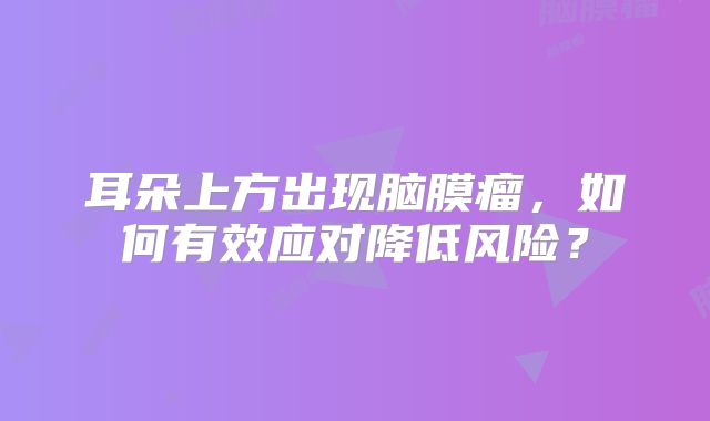 耳朵上方出现脑膜瘤，如何有效应对降低风险？