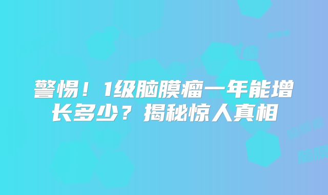 警惕！1级脑膜瘤一年能增长多少？揭秘惊人真相