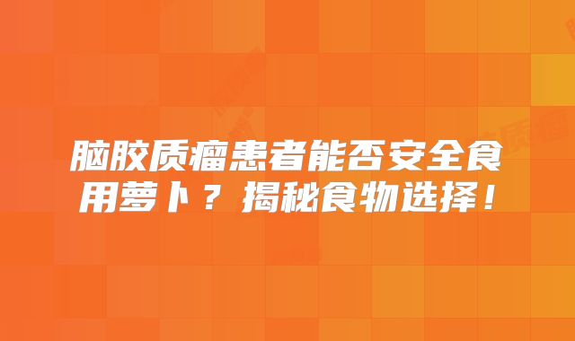 脑胶质瘤患者能否安全食用萝卜？揭秘食物选择！