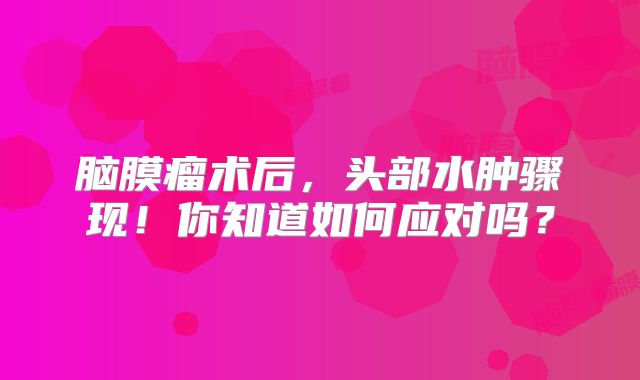 脑膜瘤术后，头部水肿骤现！你知道如何应对吗？