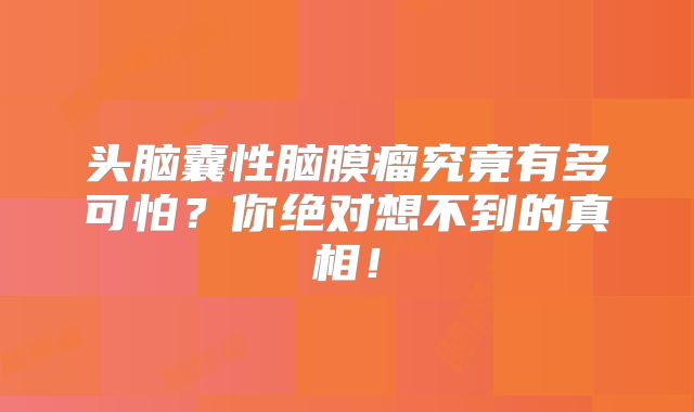 头脑囊性脑膜瘤究竟有多可怕？你绝对想不到的真相！