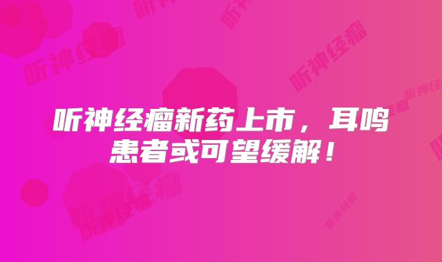 听神经瘤新药上市，耳鸣患者或可望缓解！