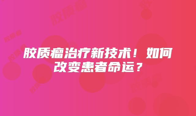 胶质瘤治疗新技术！如何改变患者命运？