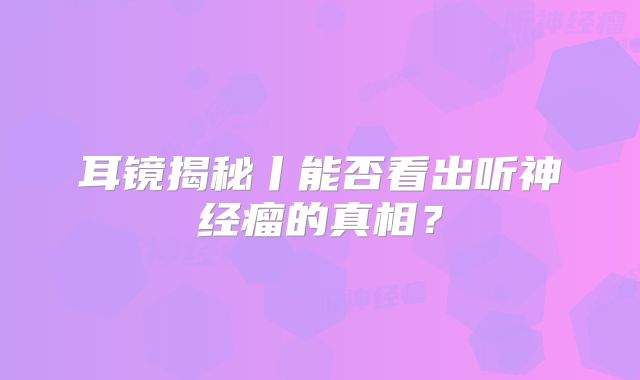 耳镜揭秘丨能否看出听神经瘤的真相？