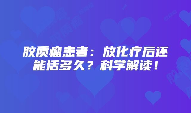 胶质瘤患者：放化疗后还能活多久？科学解读！