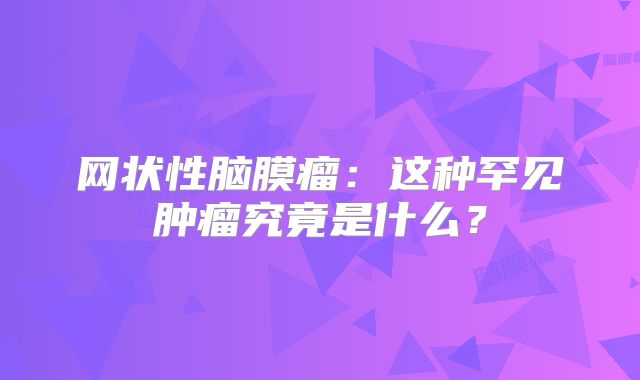 网状性脑膜瘤：这种罕见肿瘤究竟是什么？