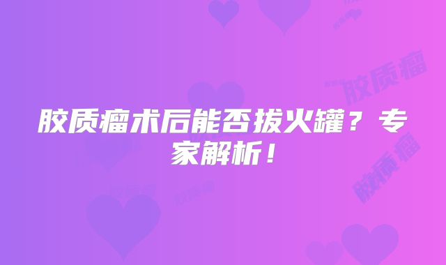 胶质瘤术后能否拔火罐？专家解析！