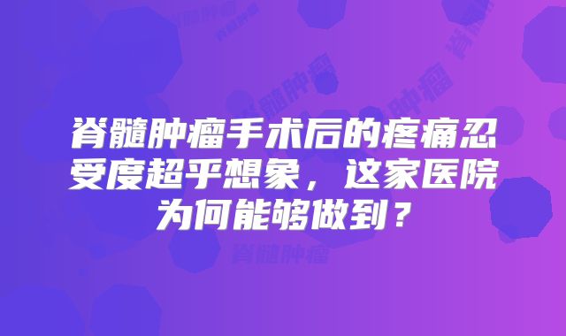 脊髓肿瘤手术后的疼痛忍受度超乎想象，这家医院为何能够做到？