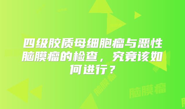 四级胶质母细胞瘤与恶性脑膜瘤的检查，究竟该如何进行？