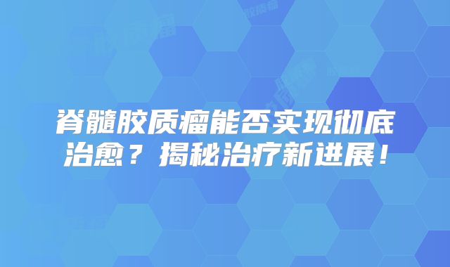 脊髓胶质瘤能否实现彻底治愈？揭秘治疗新进展！