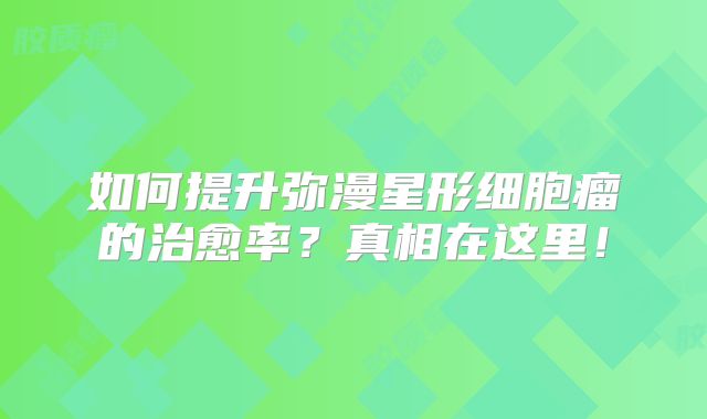 如何提升弥漫星形细胞瘤的治愈率？真相在这里！