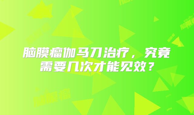 脑膜瘤伽马刀治疗，究竟需要几次才能见效？