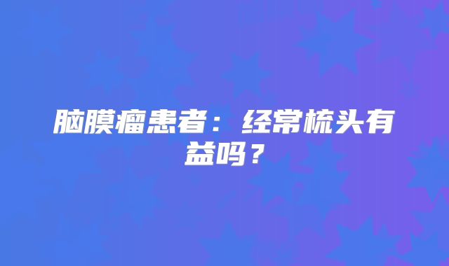 脑膜瘤患者：经常梳头有益吗？