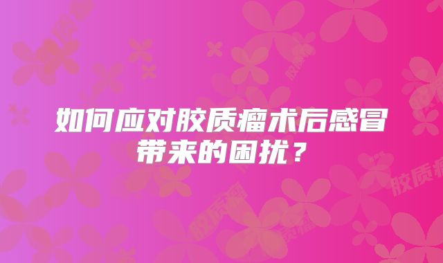 如何应对胶质瘤术后感冒带来的困扰？