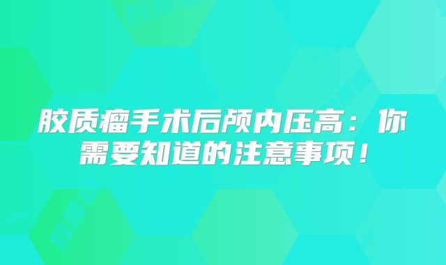 胶质瘤手术后颅内压高：你需要知道的注意事项！
