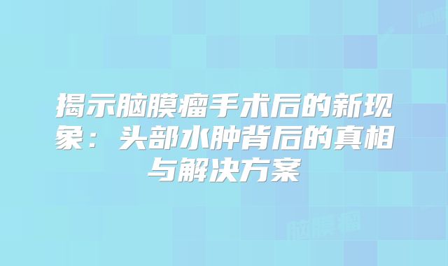 揭示脑膜瘤手术后的新现象：头部水肿背后的真相与解决方案
