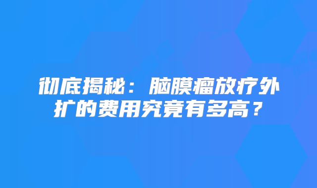 彻底揭秘：脑膜瘤放疗外扩的费用究竟有多高？