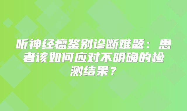 听神经瘤鉴别诊断难题：患者该如何应对不明确的检测结果？