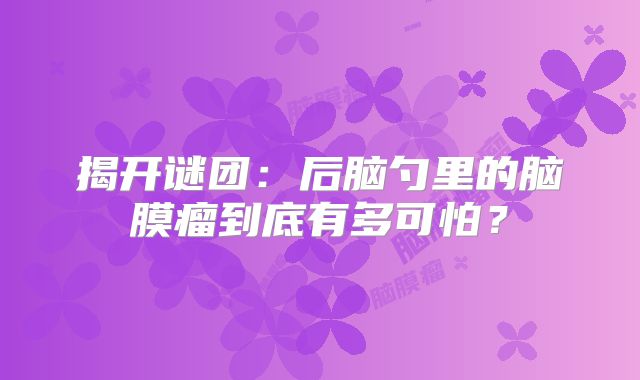 揭开谜团：后脑勺里的脑膜瘤到底有多可怕？
