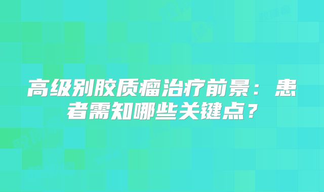 高级别胶质瘤治疗前景：患者需知哪些关键点？