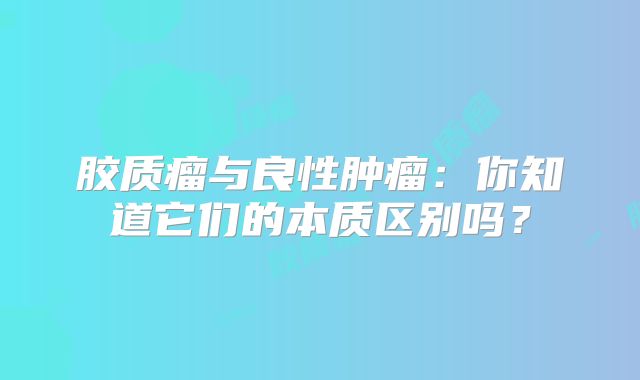 胶质瘤与良性肿瘤：你知道它们的本质区别吗？