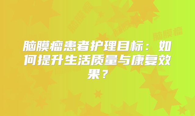 脑膜瘤患者护理目标：如何提升生活质量与康复效果？