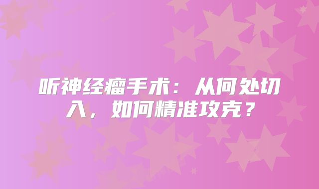 听神经瘤手术：从何处切入，如何精准攻克？